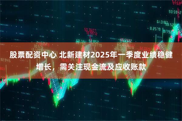 股票配資中心 北新建材2025年一季度業(yè)績(jī)穩(wěn)健增長(zhǎng)，需關(guān)注現(xiàn)金流及應(yīng)收賬款