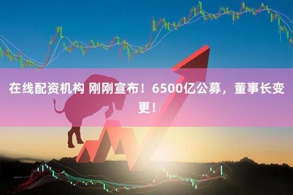 在線(xiàn)配資機(jī)構(gòu) 剛剛宣布！6500億公募，董事長(zhǎng)變更！