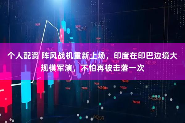個(gè)人配資 陣風(fēng)戰(zhàn)機(jī)重新上場(chǎng)，印度在印巴邊境大規(guī)模軍演，不怕再被擊落一次