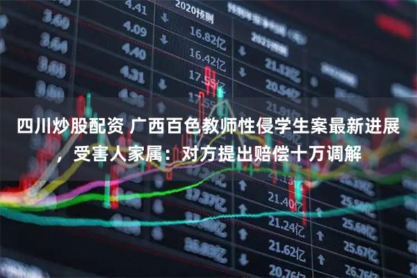 四川炒股配資 廣西百色教師性侵學(xué)生案最新進(jìn)展，受害人家屬：對(duì)方提出賠償十萬調(diào)解