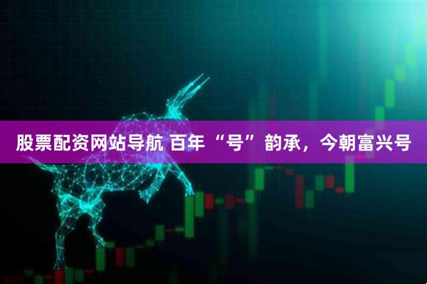 股票配資網(wǎng)站導(dǎo)航 百年 “號(hào)” 韻承，今朝富興號(hào)